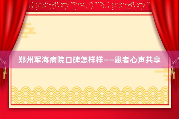 郑州军海病院口碑怎样样——患者心声共享