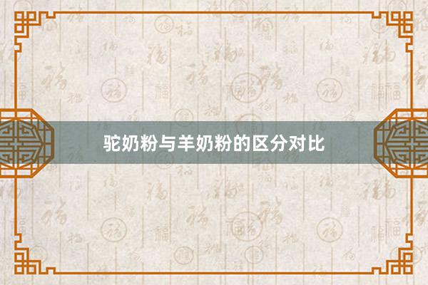 驼奶粉与羊奶粉的区分对比