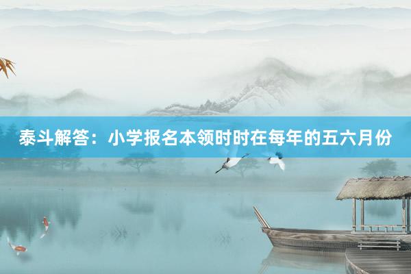 泰斗解答：小学报名本领时时在每年的五六月份